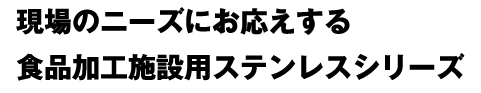 現場のニーズにお応えする食品加工施設用ステンレスシリーズ